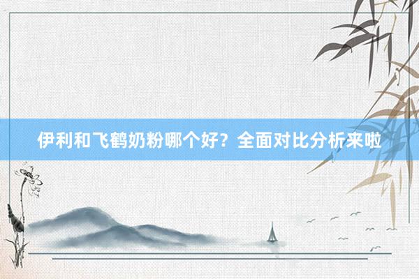 伊利和飞鹤奶粉哪个好？全面对比分析来啦