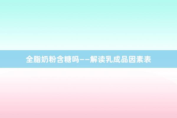 全脂奶粉含糖吗——解读乳成品因素表