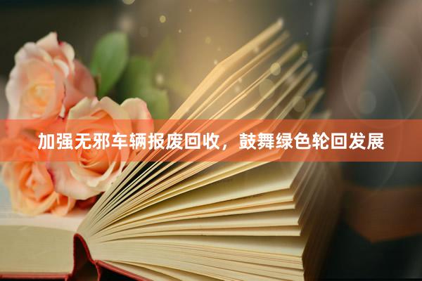 加强无邪车辆报废回收，鼓舞绿色轮回发展
